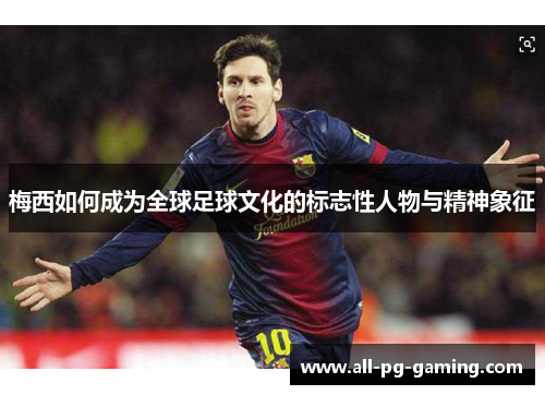 梅西如何成为全球足球文化的标志性人物与精神象征