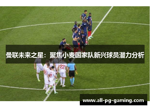 曼联未来之星：聚焦小麦国家队新兴球员潜力分析