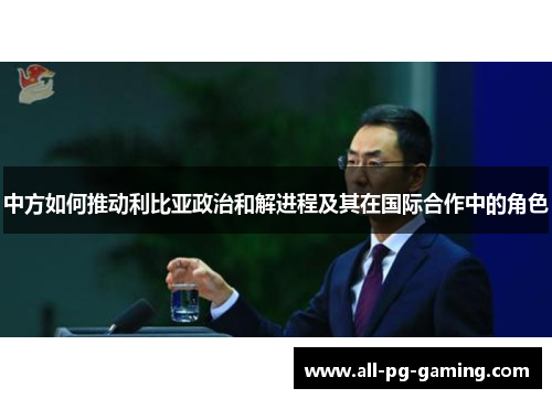 中方如何推动利比亚政治和解进程及其在国际合作中的角色