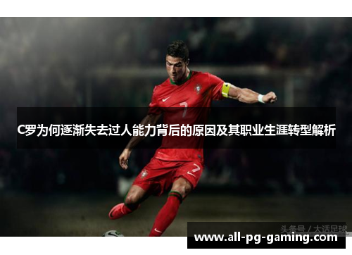 C罗为何逐渐失去过人能力背后的原因及其职业生涯转型解析