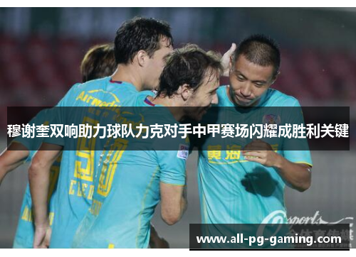穆谢奎双响助力球队力克对手中甲赛场闪耀成胜利关键