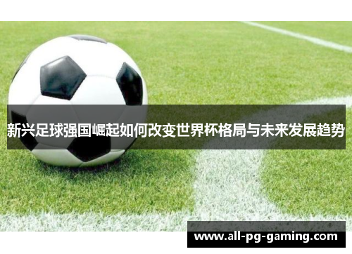 新兴足球强国崛起如何改变世界杯格局与未来发展趋势