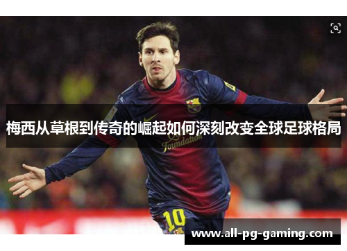 梅西从草根到传奇的崛起如何深刻改变全球足球格局