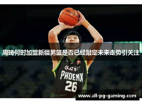 周琦何时加盟新疆男篮是否已经敲定未来走势引关注
