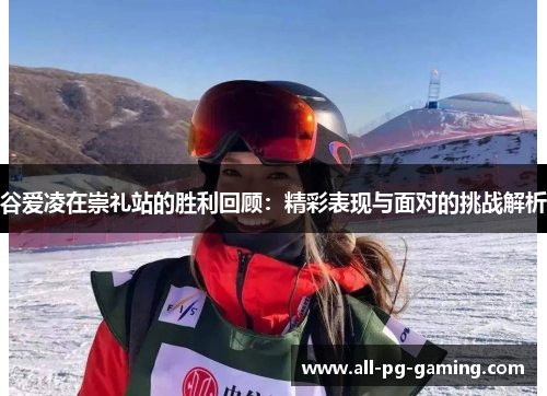 谷爱凌在崇礼站的胜利回顾:精彩表现与面对的挑战解析 谷爱凌在崇礼站的胜利回顾:精彩表现与面对的挑战解析